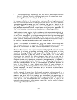 • Challenging learners to move beyond their own theories about the past, reconcile
their own and others’ histories, and think critically about the world around them,
• Creating a democratic atmosphere in the classroom,
For managing behaviour in the class we have to develop rules and implementation of
these rules is actually the concern for putting theory into practice. It is argued that it was
worthwhile for teachers to spend some time explaining, what rules they believed in, but
also asking children to suggest adjustments or new rules of their own. Subsequently,
other proponents have suggested that teachers should discuss rule-related problems to see
who ‘owns’ it, whether it was the teacher, the children, or a shared responsibility.
Teachers usually impose rules on children; the idea of negotiating rules with them is not
as widespread as one might believe. Yet in most of schools and indeed most of adult life,
we have to take responsibility for discipline ourselves in the light of society’s established
order without some higher authority telling us what to do every few minutes? Most
people agree that self-discipline is important and that children in school should master it
but this belief is not always translated into practices that would secure it.
There is a view proposed by Glasser (1969), in his book Schools without Failure, that
class management problems are made easier if children can understand, why certain rules
apply or are consulted about the sort of behaviour that is desirable in a classroom?
This raises the issue about what is open to negotiation bullying, theft, damage to property
and people, for example, the means of prevention, perhaps but surely not the issues
themselves. Ensuring children’s well being and law-abiding behaviour is a legal
requirement on teachers, for they must exercise the “Duty of care”, as it is called. While
implementing this, you might face different situations where care for one may hurt the
rights of the other students, then the teachers beliefs and self understanding compel
him/her to develop his/her own rules to maintain the classroom discipline. Occasionally it
may be worth creating the time for discussion of what is happening in the classroom,
especially at the beginning of the year, or if there appear to be problems. This ritual are
known as ‘Circle Time’ in Primary Schools, when children sit round and discuss the
process of teaching and learning with their teacher. From time to time, it may be a
valuable lubricant in a secondary class, though not if it becomes an over-indulgence or
begins to predominate.
Another teacher in the same school also began by saying that a laboratory could be a
dangerous place but he engaged the children’s interest by giving them a blank piece of
paper first, and saying, develop the rules that save you from any kind of accident in the
laboratory, like “No running or pushing”, “Handle equipment carefully”, “Be careful with
flames or acids” were anticipated by the class so that when he gave out copies of the
actual rules they were pleased at their success. Matters like “Wearing goggles”, which no
one had suggested were then discussed.
114
 