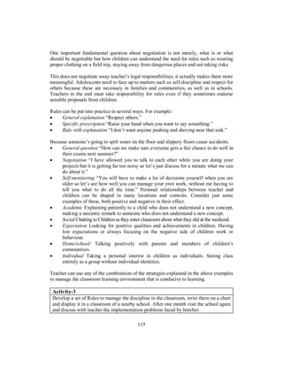 One important fundamental question about negotiation is not merely, what is or what
should be negotiable but how children can understand the need for rules such as wearing
proper clothing on a field trip, staying away from dangerous places and not taking risks.
This does not negotiate away teacher’s legal responsibilities; it actually makes them more
meaningful. Adolescents need to face up to matters such as self-discipline and respect for
others because these are necessary in families and communities, as well as in schools.
Teachers in the end must take responsibility for rules even if they sometimes endorse
sensible proposals from children.
Rules can be put into practice in several ways. For example:
• General explanation “Respect others.”
• Specific prescription “Raise your hand when you want to say something.”
• Rule with explanation “I don’t want anyone pushing and shoving near that sink.”
Because someone’s going to spill water on the floor and slippery floors cause accidents.
• General question “How can we make sure everyone gets a fair chance to do well in
their exams next summer?”
• Negotiation “I have allowed you to talk to each other while you are doing your
projects but it is getting far too noisy so let’s just discuss for a minute what we can
do about it.”
• Self-monitoring “You will have to make a lot of decisions yourself when you are
older so let’s see how well you can manage your own work, without me having to
tell you what to do all the time.” Personal relationships between teacher and
children can be shaped in many locations and contexts. Consider just some
examples of these, both positive and negative in their effect.
• Academic Explaining patiently to a child who does not understand a new concept,
making a sarcastic remark to someone who does not understand a new concept.
• Social Chatting to Children as they enter classroom about what they did at the weekend.
• Expectation Looking for positive qualities and achievements in children. Having
low expectations or always focusing on the negative side of children work or
behaviour.
• Home/school/ Talking positively with parents and members of children’s
communities.
• Individual Taking a personal interest in children as individuals. Seeing class
entirely as a group without individual identities.
Teacher can use any of the combination of the strategies explained in the above examples
to manage the classroom learning environment that is conducive to learning.
Activity-3
Develop a set of Rules to manage the discipline in the classroom, write them on a chart
and display it in a classroom of a nearby school. After one month visit the school again
and discuss with teacher the implementation problems faced by him/her.
115
 