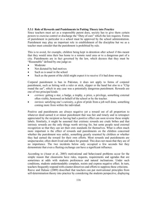 5.3.1 Role of Rewards and Punishments in Putting Theory into Practice
Since teachers must act as a responsible parent does, society has to give them certain
powers to exercise control or discharge the “Duty of care” which the law requires. Forms
of punishment in particular in a school must be approved by the school administration.
Punishment may play an important role in establishment of the discipline but we as a
teacher must consider that the punishment is prohibited by rule.
This is to avoid, for example, children being kept in detention after school if this meant
that they would miss their bus home to a remote rural area or to a dangerous part of a
city. Punishments are in fact governed by the law, which decrees that they must be
“Reasonable” defined by one judge as:
• Moderate
• Not dictated by bad motives
• Such as is usual in the school
• Such as the parent of the child might expect it to receive if it had done wrong.
Corporal punishment is ban in Pakistan, it does not apply to forms of corporal
punishment, such as hitting with a ruler or stick, slipper or the hand but also to a “Clip
round the ear”, which in any case was a potentially dangerous punishment. Rewards are
one of two principal kinds:
• extrinsic getting a star, a badge, a trophy, a prize, a privilege, something external
often visible, bestowed on behalf of the school or by the teacher.
• intrinsic satisfying one’s curiosity, a glow of pride from a job well done, something
coming more from within the individual.
Positive and punishments are always negative yet a reward out of all proportion to
whatever deed earned it or minor punishment that was fair and timely and in retrospect
appreciated by the recipient as having had a positive effect can soon reverse these simple
labels. Similarly, it might be assumed that extrinsic rewards are crude bribes and that
intrinsic rewards are the only things worth striving for, but some people need external
recognition so that they can set their own standards for themselves. What is often much
more important is the effect of rewards and punishments on the children concerned
whether the punishment was unfair, something greatly resented by children or whether
they had earned the reward for their own efforts. Most rewards and punishments are
unspectacular, often short-lived and taken for granted. This does not mean that they are of
no importance. The two incidents below only occupied a few seconds but they
demonstrate that even a fleeting exchange can have a significant influence.
According to (Assor et al., 2005) motivational and behavioural problems occur for the
simple reason that classrooms have rules, requests, requirements and agendas that are
sometimes at odds with students preferences and natural inclinations. Under such
conditions, students understandably complain, resists and express negative effect. In turn,
teachers frequently respond with counter-directives and efforts to suppress these criticisms.
Reeve and Halusic (2009) described that teachers can put motivational principles from
self-determination theory into practice by considering the students perspective, displaying
116
 