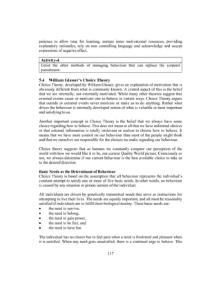 patience to allow time for learning, nurture inner motivational resources, providing
explanatory rationales, rely on non controlling language and acknowledge and accept
expressions of negative effect.
Activity-4
Enlist the other methods of managing behaviour that can replace the corporal
punishment.
5.4 William Glasser’s Choice Theory
Choice Theory, developed by William Glasser, gives an explanation of motivation that is
obviously different from what is commonly known. A central aspect of this is the belief
that we are internally, not externally motivated. While many other theories suggest that
external events cause or motivate one to behave in certain ways, Choice Theory argues
that outside or external events never motivate or make us to do anything. Rather what
drives the behaviour is internally developed notion of what is valuable or most important
and satisfying to us.
Another important concept in Choice Theory is the belief that we always have some
choice regarding how to behave. This does not mean at all that we have unlimited choices
or that external information is totally irrelevant or useless to choose how to behave. It
means that we have more control on our behaviour than most of the people might think
and that we ourselves are responsible for the choices we make regarding our behaviour.
Choice theory suggests that as humans we constantly compare our perception of the
world with how we would like it to be, our current Quality World picture. Consciously or
not, we always determine if our current behaviour is the best available choice to take us
to the desired direction.
Basic Needs as the Determinant of Behaviour
Choice Theory is based on the assumption that all behaviour represents the individual’s
constant attempt to satisfy one or more of five basic needs. In other words, no behaviour
is caused by any situation or person outside of the individual.
All individuals are driven by genetically transmitted needs that serve as instructions for
attempting to live their lives. The needs are equally important, and all must be reasonably
satisfied if individuals are to fulfill their biological destiny. These basic needs are:
• the need to survive,
• the need to belong,
• the need to gain power,
• the need to be free, and
• the need to have fun.
The individual has no choice but to feel pain when a need is frustrated and pleasure when
it is satisfied. When any need goes unsatisfied, there is a continual urge to behave. This
117
 
