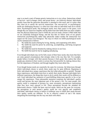 urge is as much a part of human genetic instructions as is eye colour. Instructions related
to survival - such as hunger, thirst, and sexual desire - are relatively distinct. Individuals
quickly learn that the particular discomfort is attached to this need, and it is plain what
they must do to satisfy the survival instructions. The non-survival, or psychological,
needs are challenging because it is often less clear what an individual must do to satisfy
them. Psychological needs, like biological needs, have their source in the genes, even
though they are much less tangible and the behaviours that fulfill them are more complex
than the physical behaviours used to fulfill the survival needs. Glasser (1984) holds that
we are essentially biological beings, and the fact that we follow some of our genetic
instructions psychologically rather than physically makes neither the instructions less
urgent nor the source less biological. The ways in which we fulfill psychological needs
can be summarized as follows:
1. We fulfill the need to belong by loving, sharing, and cooperating with others.
2. We fulfill the need for power by achieving, accomplishing, and being recognized
and respected.
3. We fulfill the need for freedom by making choices in our lives.
4. We fulfill the need for fun by laughing and playing.
Even though individuals may not be fully aware of their basic needs, they learn that there
are some general circumstances that strongly relate to the way they feel. For example,
people behave lovingly with their parents because it feels good; they realize that when
people pay attention to their words or actions they feel powerful; by making choices they
feel the importance of freedom; and through laughter they learn about fun.
Even though human needs are essentially the same for everyone, the behaviours through
which individuals choose to satisfy those needs may be quite different. Beginning at
birth, individuals have unique experiences that feel either pleasurable or painful. Through
these experiences, individuals learn how to satisfy their needs. Because individuals have
different experiences, the things they learn to do to satisfy their needs will be different as
well. Each individual has memories of need-fulfilling behaviours specific to his or her
unique life experiences. These pleasurable memories constitute the individual’s quality
world and become the most important part of the person’s life. For most people, this
quality world is composed of pictures (or, more accurately, perceptions) representing
what they have most enjoyed in life. These perceptions become the standard for
behavioural choices. Unlike the basic survival needs, which are the same for everyone,
the perceptions in each person’s quality world are very specific and completely
individual. Individuals choose to behave in different ways to fulfill their needs because
their quality worlds are different. To be in effective control of one’s life means
integrating this knowledge into the way one deals with others.
118
 