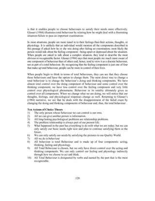 is that it enables people to choose behaviours to satisfy their needs more effectively.
Glasser (1984) illustrates total behaviour by relating how he might deal with a frustrating
situation-failure to pass an important examination:
In most situations, people are more tuned in to their feelings than their actions, thoughts, or
physiology. It is unlikely that an individual would mention all the components described in
this passage if asked how he or she was doing after failing an examination; most likely the
person would talk about the feeling component - being upset or depressed about the situation.
When people are asked to talk about a complex situation, they tend to describe the most
obvious or recognizable factor. Glasser (1984) says that most people are much more aware of
one component of behaviour than of others and, hence, tend to view it as a discrete behaviour,
not as part of a total behaviour. By recognizing that the feeling component is just one of four
that make up total behaviour, people can be more in control of their lives.
When people begin to think in terms of total behaviours, they can see that they choose
these behaviours and have the option to change them. The most direct way to change a
total behaviour is to change the behaviour’s doing and thinking components. We have
almost total control over the doing component of behaviour and some control over the
thinking component; we have less control over the feeling component and very little
control over physiological phenomena. Behaviour in its totality ultimately gives us
control over all components. When we change what we are doing, we will notice that our
thoughts, feelings, and physiological responses change as well. Returning to Glasser’s
(1984) narrative, we see that he deals with the disappointment of the failed exam by
changing the doing and thinking components of behaviour and, thus, the total behaviour:
Ten Axioms of Choice Theory
1) The only person whose behaviour we can control is our own.
2) All we can give another person is information.
3) All long-lasting psychological problems are relationship problems.
4) The problem relationship is always part of our present life.
5) What happened in the past has everything to do with what we are today, but we can
only satisfy our basic needs right now and plan to continue satisfying them in the
future.
6) We can only satisfy our needs by satisfying the pictures in our Quality World.
7) All we do is behaviour
8) All behaviour is total Behaviour and is made up of four components: acting,
thinking, feeling and physiology.
9) All Total Behaviour is chosen, but we only have direct control over the acting and
thinking components. We can only control our feeling and physiology indirectly
through how we choose to act and think.
10) All Total Behaviour is designated by verbs and named by the part that is the most
recognizable.
120
 