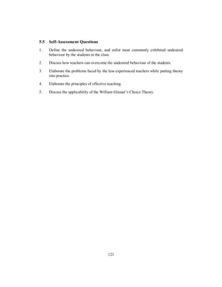 5.5 Self-Assessment Questions
1. Define the undesired behaviour, and enlist most commonly exhibited undesired
behaviour by the students in the class.
2. Discuss how teachers can overcome the undesired behaviour of the students.
3. Elaborate the problems faced by the less experienced teachers while putting theory
into practice.
4. Elaborate the principles of effective teaching.
5. Discuss the applicability of the William Glasser’s Choice Theory.
121
 