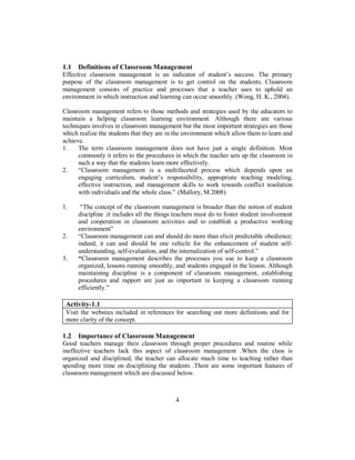 1.1 Definitions of Classroom Management
Effective classroom management is an indicator of student’s success. The primary
purpose of the classroom management is to get control on the students. Classroom
management consists of practice and processes that a teacher uses to uphold an
environment in which instruction and learning can occur smoothly. (Wong, H. K., 2004).
Classroom management refers to those methods and strategies used by the educators to
maintain a helping classroom learning environment. Although there are various
techniques involves in classroom management but the most important strategies are those
which realize the students that they are in the environment which allow them to learn and
achieve.
1. The term classroom management does not have just a single definition. Most
commonly it refers to the procedures in which the teacher sets up the classroom in
such a way that the students learn more effectively.
2. “Classroom management is a multifaceted process which depends upon an
engaging curriculum, student’s responsibility, appropriate teaching modeling,
effective instruction, and management skills to work towards conflict resolution
with individuals and the whole class.” (Mallory, M.2008)
1. “The concept of the classroom management is broader than the notion of student
discipline .it includes all the things teachers must do to foster student involvement
and cooperation in classroom activities and to establish a productive working
environment”
2. “Classroom management can and should do more than elicit predictable obedience;
indeed, it can and should be one vehicle for the enhancement of student self-
understanding, self-evaluation, and the internalization of self-control.”
3. “Classroom management describes the processes you use to keep a classroom
organized, lessons running smoothly, and students engaged in the lesson. Although
maintaining discipline is a component of classroom management, establishing
procedures and rapport are just as important in keeping a classroom running
efficiently.”
Activity-1.1
Visit the websites included in references for searching out more definitions and for
more clarity of the concept.
1.2 Importance of Classroom Management
Good teachers manage their classroom through proper procedures and routine while
ineffective teachers lack this aspect of classroom management .When the class is
organized and disciplined, the teacher can allocate much time to teaching rather than
spending more time on disciplining the students .There are some important features of
classroom management which are discussed below.
4
 