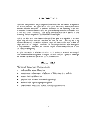 INTRODUCTION
Behaviour management is a style of parent/child interactions that focuses on a positive
and pleasant approach. This approach will assist you in establishing interactions that will
promote desirable behaviour. The methods presented are not something to be used
occasionally. For these to be fully effective, you must apply consistently across all areas
of your child’s life – continually. Even though implementation can be difficult at first,
eventually these techniques will become second nature to you.
Even if you have tried some of the techniques in the past, it is important to try these
again; they may have been less consistent last time you tried. These may be taking
awhile to be effective, but keep in mind the longer the behaviour has been evident, the
longer it will take to change it. Behaviours can also change overtime. New ones appear
in the place of old. Those skills you learned in the past might be more applicable to what
you find concerning today.
It is your job to focus on the behaviour would like to increase or decrease, the more you
learn about behaviour management techniques, the more tools you’ll gather to help shape
and promote the behaviour you would like to see more often.
OBJECTIVES
After through the net, you will be in position to;
• understand the nature of behaviour
• recognize the various aspects of behaviour of different age level students
• observe diversity of behaviour
• judge different attributes of individual psychology
• know different aspects of group management
• understand the behaviour of students learning in group situation
125
 