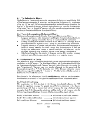 6.1 The Behaviourist Theory
The Behaviourist Theory stands among the major theoretical perspectives within the field
of first language acquisition. It began as a reaction against the introspective psychology
of the late 19th
and early 20th
century and dominated the study of learning throughout the
first half of the twentieth century. Although its dominance was vague by the emergence
of the Innate Theory in the mid 20th
century, still today much learning programmes firmly
stand on the foundation laid by the Behaviourist Theory.
6.1.1 Theoretical Assumptions of Behaviourist Theory
The theoretical assumptions underlying the Behaviourist Theory are as follows:
• Language learning is a habit formation resembling the formation of other habits. In
other words, Language is learned in the way in which other habits are learned.
• Learning is nothing more than the acquisition of new behaviour or knowledge. It takes
place when experience or practice causes a change in a person's knowledge or behaviour.
• Language learning is an external event, because it involves an observable change in
behaviour brought about by the stimuli coming from the environment. It does not
involve any unobservable change in mental knowledge. All behaviours can be
explained without the need to consider internal mental states or consciousness.
• Only human beings have the capacity for language learning. They acquire a language
as discrete units of habits, independently trained, not as an integrated system.
6.1.2 Background of the Theory
The behaviourist school of thought ran parallel with the psychoanalysis movement in
psychology in the 20th
century. The Behaviourist Theory was first introduced in 1913 by
the American psychologist John B. Watson. Watson is credited by some with coining the
term "behaviourism". Watson’s view was largely influenced by the research of the
Russian physiologist Ivan P. Pavlov during the early 1900s. The most influential version
of this theory is put forward by B. F. Skinner in 1959. His version of Behaviourism is
best known as Radical Behaviourism.
Experiments by the behaviourists identify conditioning as a universal learning process.
Conditionings are primarily of two types, each yielding a different behavioural pattern:
6.1.3 Classical Conditioning
This conditioning was first described by the Russian physiologist IvanPavlov, in 1903
through his experiment on dogs. The general idea of Pavlov’s experiment is this: Pavlov
presented dogs with food to examine their salivary response. He rang a bell just before
serving the food. At first the dogs did not salivate until the food is served. However, when the
bell was rung at repeated feedings, the sound of bell alone caused the dogs to salivate.
Food (Unconditioned Stimulus) Salivation (Unconditioned response)
Food + Bell (conditioned Stimulus) Salivation (conditioned response)
Bell (conditioned Stimulus) Salivation (conditioned response)
Pavlov’s Classical Conditioning
126
 