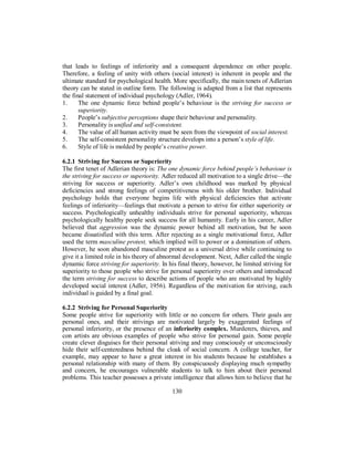 that leads to feelings of inferiority and a consequent dependence on other people.
Therefore, a feeling of unity with others (social interest) is inherent in people and the
ultimate standard for psychological health. More specifically, the main tenets of Adlerian
theory can be stated in outline form. The following is adapted from a list that represents
the final statement of individual psychology (Adler, 1964).
1. The one dynamic force behind people’s behaviour is the striving for success or
superiority.
2. People’s subjective perceptions shape their behaviour and personality.
3. Personality is unified and self-consistent.
4. The value of all human activity must be seen from the viewpoint of social interest.
5. The self-consistent personality structure develops into a person’s style of life.
6. Style of life is molded by people’s creative power.
6.2.1 Striving for Success or Superiority
The first tenet of Adlerian theory is: The one dynamic force behind people’s behaviour is
the striving for success or superiority. Adler reduced all motivation to a single drive—the
striving for success or superiority. Adler’s own childhood was marked by physical
deficiencies and strong feelings of competitiveness with his older brother. Individual
psychology holds that everyone begins life with physical deficiencies that activate
feelings of inferiority—feelings that motivate a person to strive for either superiority or
success. Psychologically unhealthy individuals strive for personal superiority, whereas
psychologically healthy people seek success for all humanity. Early in his career, Adler
believed that aggression was the dynamic power behind all motivation, but he soon
became dissatisfied with this term. After rejecting as a single motivational force, Adler
used the term masculine protest, which implied will to power or a domination of others.
However, he soon abandoned masculine protest as a universal drive while continuing to
give it a limited role in his theory of abnormal development. Next, Adler called the single
dynamic force striving for superiority. In his final theory, however, he limited striving for
superiority to those people who strive for personal superiority over others and introduced
the term striving for success to describe actions of people who are motivated by highly
developed social interest (Adler, 1956). Regardless of the motivation for striving, each
individual is guided by a final goal.
6.2.2 Striving for Personal Superiority
Some people strive for superiority with little or no concern for others. Their goals are
personal ones, and their strivings are motivated largely by exaggerated feelings of
personal inferiority, or the presence of an inferiority complex. Murderers, thieves, and
con artists are obvious examples of people who strive for personal gain. Some people
create clever disguises for their personal striving and may consciously or unconsciously
hide their self-centeredness behind the cloak of social concern. A college teacher, for
example, may appear to have a great interest in his students because he establishes a
personal relationship with many of them. By conspicuously displaying much sympathy
and concern, he encourages vulnerable students to talk to him about their personal
problems. This teacher possesses a private intelligence that allows him to believe that he
130
 