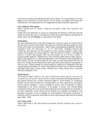 is the most accessible and dedicated teacher in his college. To a casual observer, he may
appear to be motivated by social interest, but his actions are largely self-serving and
motivated by overcompensation for his exaggerated feelings of personal superiority.
6.2.3 Subjective Perceptions
Adler’s second tenet is: People’s subjective perceptions shape their behaviour and
personality.
People strive for superiority or success to compensate for feelings of inferiority, but the
manner in which they strive is not shaped by reality but by their subjective perceptions of
reality, that is, by their fictions, or expectations of the future.
Fictionalism
Our most important fiction is the goal of superiority or success, a goal we created early in
life and may not clearly understand. This subjective, fictional final goal guides our style
of life, gives unity to our personality. Adler’s ideas on factionalism originated with Hans
Vaihinger’s book The Philosophy of “As If” (1911/1925). Vaihinger believed that
fictions are ideas that have no real existence, yet they influence people as if they really
existed. One example of a fiction might be: “Men are superior to women.” Although this
notion is a fiction, many people, both men and women, act as if it were a reality. A
second example might be: “Humans have a free will that enables them to make choices.”
Again, many people act as if they and others have a free will and are thus responsible for
their choices. No one can prove that free will exists, yet this fiction guides the lives of
most of us. People are motivated not by what is true but by their subjective perceptions of
what are true. A third example of a fiction might be a belief in an omnipotent God who
rewards good and punishes evil. Such a belief guides the daily lives of millions of people
and helps shape many of their actions. Whether true or false, fictions have a powerful
influence on people’s lives.
Social Interest
The fourth of Adler’s tenets is: The value of all human activity must be seen from the
viewpoint of social interest. Social interest is Adler’s somewhat misleading translation of
his original German term. A better translation might be “social feeling” or “community
feeling,” but this term actually has a meaning that is not fully expressed by any English
word or phrase. Roughly, it means a feeling of oneness with all humanity; it implies
membership in the social community of all people. A person with well-developed
community feeling strives not for personal superiority but for perfection for all people in
an ideal community. Social interest can be defined as an attitude of relatedness with
humanity in general as well as empathy for each member of the human community. It
manifests itself as cooperation with others for social advancement rather than for personal
gain (Adler, 1964).
6.2.4 Style of Life
Adler’s fifth tenet is: The self-consistent personality structure develops into a person’s
style of life.
131
 