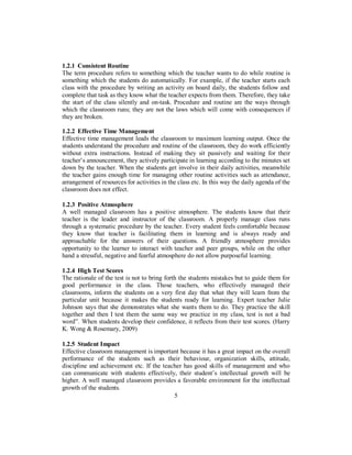 1.2.1 Consistent Routine
The term procedure refers to something which the teacher wants to do while routine is
something which the students do automatically. For example, if the teacher starts each
class with the procedure by writing an activity on board daily, the students follow and
complete that task as they know what the teacher expects from them. Therefore, they take
the start of the class silently and on-task. Procedure and routine are the ways through
which the classroom runs; they are not the laws which will come with consequences if
they are broken.
1.2.2 Effective Time Management
Effective time management leads the classroom to maximum learning output. Once the
students understand the procedure and routine of the classroom, they do work efficiently
without extra instructions. Instead of making they sit passively and waiting for their
teacher’s announcement, they actively participate in learning according to the minutes set
down by the teacher. When the students get involve in their daily activities, meanwhile
the teacher gains enough time for managing other routine activities such as attendance,
arrangement of resources for activities in the class etc. In this way the daily agenda of the
classroom does not effect.
1.2.3 Positive Atmosphere
A well managed classroom has a positive atmosphere. The students know that their
teacher is the leader and instructor of the classroom. A properly manage class runs
through a systematic procedure by the teacher. Every student feels comfortable because
they know that teacher is facilitating them in learning and is always ready and
approachable for the answers of their questions. A friendly atmosphere provides
opportunity to the learner to interact with teacher and peer groups, while on the other
hand a stressful, negative and fearful atmosphere do not allow purposeful learning.
1.2.4 High Test Scores
The rationale of the test is not to bring forth the students mistakes but to guide them for
good performance in the class. Those teachers, who effectively managed their
classrooms, inform the students on a very first day that what they will learn from the
particular unit because it makes the students ready for learning. Expert teacher Julie
Johnson says that she demonstrates what she wants them to do. They practice the skill
together and then I test them the same way we practice in my class, test is not a bad
word”. When students develop their confidence, it reflects from their test scores. (Harry
K. Wong & Rosemary, 2009)
1.2.5 Student Impact
Effective classroom management is important because it has a great impact on the overall
performance of the students such as their behaviour, organization skills, attitude,
discipline and achievement etc. If the teacher has good skills of management and who
can communicate with students effectively, their student’s intellectual growth will be
higher. A well managed classroom provides a favorable environment for the intellectual
growth of the students.
5
 