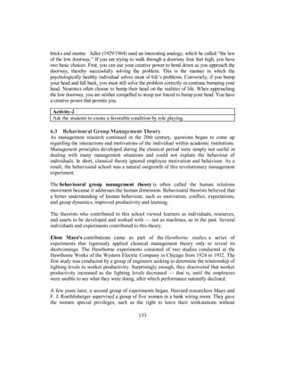 bricks and mortar. Adler (1929/1964) used an interesting analogy, which he called “the law
of the low doorway.” If you are trying to walk through a doorway four feet high, you have
two basic choices. First, you can use your creative power to bend down as you approach the
doorway, thereby successfully solving the problem. This is the manner in which the
psychologically healthy individual solves most of life’s problems. Conversely, if you bump
your head and fall back, you must still solve the problem correctly or continue bumping your
head. Neurotics often choose to bump their head on the realities of life. When approaching
the low doorway, you are neither compelled to stoop nor forced to bump your head. You have
a creative power that permits you.
Activity-2
Ask the students to create a favorable condition by role playing.
6.3 Behavioural Group Management Theory
As management research continued in the 20th century, questions began to come up
regarding the interactions and motivations of the individual within academic institutions.
Management principles developed during the classical period were simply not useful in
dealing with many management situations and could not explain the behaviour of
individuals. In short, classical theory ignored employee motivation and behaviour. As a
result, the behavioural school was a natural outgrowth of this revolutionary management
experiment.
The behavioural group management theory is often called the human relations
movement because it addresses the human dimension. Behavioural theorists believed that
a better understanding of human behaviour, such as motivation, conflict, expectations,
and group dynamics, improved productivity and learning.
The theorists who contributed to this school viewed learners as individuals, resources,
and assets to be developed and worked with — not as machines, as in the past. Several
individuals and experiments contributed to this theory.
Elton Mayo's contributions came as part of the Hawthorne studies, a series of
experiments that rigorously applied classical management theory only to reveal its
shortcomings. The Hawthorne experiments consisted of two studies conducted at the
Hawthorne Works of the Western Electric Company in Chicago from 1924 to 1932. The
first study was conducted by a group of engineers seeking to determine the relationship of
lighting levels to worker productivity. Surprisingly enough, they discovered that worker
productivity increased as the lighting levels decreased — that is, until the employees
were unable to see what they were doing, after which performance naturally declined.
A few years later, a second group of experiments began. Harvard researchers Mayo and
F. J. Roethlisberger supervised a group of five women in a bank wiring room. They gave
the women special privileges, such as the right to leave their workstations without
133
 