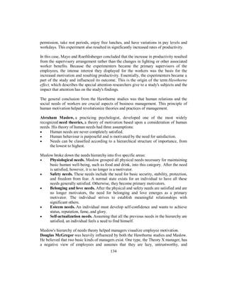 permission, take rest periods, enjoy free lunches, and have variations in pay levels and
workdays. This experiment also resulted in significantly increased rates of productivity.
In this case, Mayo and Roethlisberger concluded that the increase in productivity resulted
from the supervisory arrangement rather than the changes in lighting or other associated
worker benefits. Because the experimenters became the primary supervisors of the
employees, the intense interest they displayed for the workers was the basis for the
increased motivation and resulting productivity. Essentially, the experimenters became a
part of the study and influenced its outcome. This is the origin of the term Hawthorne
effect, which describes the special attention researchers give to a study's subjects and the
impact that attention has on the study's findings.
The general conclusion from the Hawthorne studies was that human relations and the
social needs of workers are crucial aspects of business management. This principle of
human motivation helped revolutionize theories and practices of management.
Abraham Maslow, a practicing psychologist, developed one of the most widely
recognized need theories, a theory of motivation based upon a consideration of human
needs. His theory of human needs had three assumptions:
• Human needs are never completely satisfied.
• Human behaviour is purposeful and is motivated by the need for satisfaction.
• Needs can be classified according to a hierarchical structure of importance, from
the lowest to highest.
Maslow broke down the needs hierarchy into five specific areas:
• Physiological needs. Maslow grouped all physical needs necessary for maintaining
basic human well-being, such as food and drink, into this category. After the need
is satisfied, however, it is no longer is a motivator.
• Safety needs. These needs include the need for basic security, stability, protection,
and freedom from fear. A normal state exists for an individual to have all these
needs generally satisfied. Otherwise, they become primary motivators.
• Belonging and love needs. After the physical and safety needs are satisfied and are
no longer motivators, the need for belonging and love emerges as a primary
motivator. The individual strives to establish meaningful relationships with
significant others.
• Esteem needs. An individual must develop self-confidence and wants to achieve
status, reputation, fame, and glory.
• Self-actualization needs. Assuming that all the previous needs in the hierarchy are
satisfied, an individual feels a need to find himself.
Maslow's hierarchy of needs theory helped managers visualize employee motivation.
Douglas McGregor was heavily influenced by both the Hawthorne studies and Maslow.
He believed that two basic kinds of managers exist. One type, the Theory X manager, has
a negative view of employees and assumes that they are lazy, untrustworthy, and
134
 