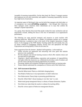 incapable of assuming responsibility. On the other hand, the Theory Y manager assumes
that employees are not only trustworthy and capable of assuming responsibility, but also
have high levels of motivation.
An important aspect of McGregor's idea was his belief that managers who hold either set
of assumptions can create self-fulfilling prophecies — that through their behaviour,
these managers create situations where subordinates act in ways that confirm the
manager's original expectations.
As a group, these theorists discovered that people worked for inner satisfaction and not
materialistic rewards, shifting the focus to the role of individuals in an organization's
performance.
The following are some practical strategies and resources to assist teachers with
classroom behaviour. Whilst there are a number of techniques teachers use to manage
student behaviour, a productive class is the result of the complex interaction of many
factors. In the language of the NSW Quality Teaching model this will include, but is by
no means confined to: Engagaging students, having clear and appropriate but High
Expectations and setting Quality Criteria for the tasks set.
Some suggestions from the element - Student's Self-regulation - in the model are:
• Ensure activities are purposeful and interesting with clear goals that students
perceive to be worthwhile.
• Provide adequate and relevant learning resources which offer students choice and
the motivation to participate.
• Negotiate a shared understanding, expectation and acceptance of responsibilities
and rights within the classroom, e.g. collaboratively develop a code of conduct, and
provide choice and decision-making opportunities for students.
• Encourage student self-evaluation of progress and achievement on learning tasks.
• Ensure students understand the consequences of choices and of their behaviours.
6.4 Self-Assessment Questions
1. Describe Behaviourist Theory as child habit changing theory.
2. Pain Model of behaviour is true representative of child’s behaviour.
3. How Behaviourists Theory helps in promoting good behaviour.
4. Describe Alfred Alder’s theory keeping in view that ‘man’ is a unit.
5. Behavioural group management theory is a theory of human dimension, Explain.
6. How behaviour study helps the teacher to enhance his teaching ability.
7. Describe various aspects of behaviour management theories.
135
 