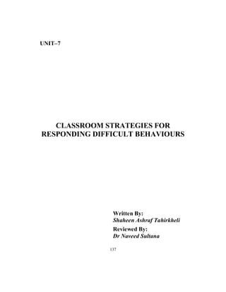 UNIT–7
CLASSROOM STRATEGIES FOR
RESPONDING DIFFICULT BEHAVIOURS
Written By:
Shaheen Ashraf Tahirkheli
Reviewed By:
Dr Naveed Sultana
137
 