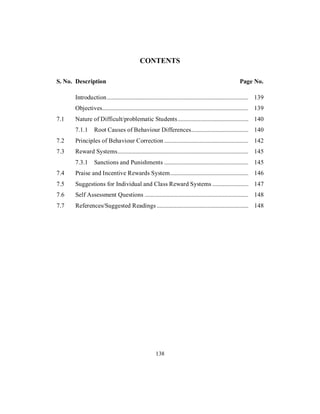 CONTENTS
S. No. Description Page No.
Introduction.............................................................................................. 139
Objectives................................................................................................. 139
7.1 Nature of Difficult/problematic Students............................................... 140
7.1.1 Root Causes of Behaviour Differences...................................... 140
7.2 Principles of Behaviour Correction ........................................................ 142
7.3 Reward Systems....................................................................................... 145
7.3.1 Sanctions and Punishments ........................................................ 145
7.4 Praise and Incentive Rewards System.................................................... 146
7.5 Suggestions for Individual and Class Reward Systems ........................ 147
7.6 Self Assessment Questions ..................................................................... 148
7.7 References/Suggested Readings ............................................................. 148
138
 