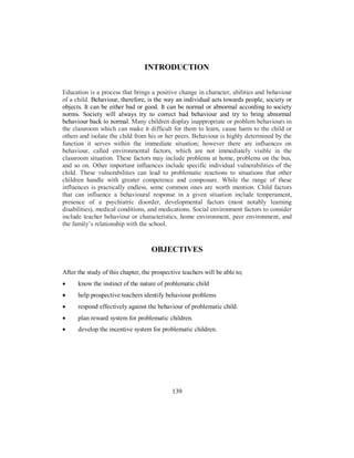 INTRODUCTION
Education is a process that brings a positive change in character, abilities and behaviour
of a child. Behaviour, therefore, is the way an individual acts towards people, society or
objects. It can be either bad or good. It can be normal or abnormal according to society
norms. Society will always try to correct bad behaviour and try to bring abnormal
behaviour back to normal. Many children display inappropriate or problem behaviours in
the classroom which can make it difficult for them to learn, cause harm to the child or
others and isolate the child from his or her peers. Behaviour is highly determined by the
function it serves within the immediate situation; however there are influences on
behaviour, called environmental factors, which are not immediately visible in the
classroom situation. These factors may include problems at home, problems on the bus,
and so on. Other important influences include specific individual vulnerabilities of the
child. These vulnerabilities can lead to problematic reactions to situations that other
children handle with greater competence and composure. While the range of these
influences is practically endless, some common ones are worth mention. Child factors
that can influence a behavioural response in a given situation include temperament,
presence of a psychiatric disorder, developmental factors (most notably learning
disabilities), medical conditions, and medications. Social environment factors to consider
include teacher behaviour or characteristics, home environment, peer environment, and
the family’s relationship with the school.
OBJECTIVES
After the study of this chapter, the prospective teachers will be able to;
• know the instinct of the nature of problematic child
• help prospective teachers identify behaviour problems
• respond effectively against the behaviour of problematic child.
• plan reward system for problematic children.
• develop the incentive system for problematic children.
139
 