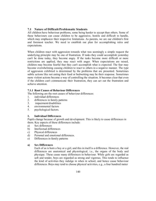 7.1 Nature of Difficult/Problematic Students
All children have behaviour problems, some being harder to accept than others. Some of
these behaviours can cause children to be aggressive, hostile and difficult to handle,
which may emphasize their respective limitations. As parents, we are our children's first
and foremost teacher. We need to establish our plan for accomplishing rules and
expectations.
When children react with aggression towards what was seemingly a simple request the
underlying principle may be one of frustration. If tasks they could accomplish yesterday
can't be done today, they become angry. If the tasks become more difficult or more
restrictions are applied, they may react with anger. When expectations are raised,
children may become fearful that they can't accomplish what is expected. The fear may
become overwhelming causing children to react to others in a negative manner. The type
of aggression exhibited is determined by the problems that are presented. Sometimes
subtle actions like not eating their food or bedwetting may be their response. Sometimes
more violent actions become a way of controlling the situation. It becomes clear that even
if the children can't communicate their frustration, they can act out the frustration and
achieve attention.
7.1.1 Root Causes of Behaviour Differences
The following are the root causes of behaviour differences:
1. individual differences
2. differences in family patterns
3. impairment/disabilities
4. environmental factors
5. psychological factors.
1. Individual Differences
Pupils change because of growth and development. This is likely to cause differences in
them. Key aspects of these differences include:
a) Sex differences
b) Intellectual differences
c) Physical differences
d) Personal and emotional differences.
e) Differences in family patterns
a) Sex Differences
Each of us is born a boy or a girl, and this in itself is a difference. However, the real
differences are anatomical and physiological, i.e., the organs of the body and
physique. These cause many differences in behaviour. While girls are regarded as
soft and tender, boys are regarded as strong and vigorous. This tends to influence
the kind of activities they indulge in when in school, and hence cause behaviour
differences. Boys may tend to choose physical activities, e.g., a four hundred meter
140
 