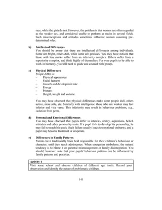 race, while the girls do not. However, the problem is that women are often regarded
as the weaker sex, and considered unable to perform as males in several fields.
Such misconceptions and attitudes sometimes influence women assuming pre-
determined roles.
b) Intellectual Differences
You should be aware that there are intellectual differences among individuals.
Some are bright, others dull, while some are geniuses. You may have noticed that
those with low marks suffer from an inferiority complex. Others suffer from a
superiority complex, and think highly of themselves. For your pupils to be able to
work in harmony, you will need to guide and counsel both groups.
c) Physical Differences
People differ in:
– Physical appearance
– Facial features
– Growth and development rate
– Energy
– Posture
– Height, weight and volume.
You may have observed that physical differences make some people dull, others
active, more able, etc. Similarly with intelligence, those who are weaker may feel
inferior and vice versa. This inferiority may result in behaviour problems, e.g.,
isolation from peers.
d) Personal and Emotional Differences
You may have observed that pupils differ in interests, ability, aspirations, belief,
attitudes and other personality traits. If a pupil fails to develop his personality, he
may fail to reach his goals. Such failure usually leads to emotional outbursts; and a
pupil may become frustrated or desperate.
e) Differences in Family Patterns
Parents have traditionally been held responsible for their children’s behaviour or
character, until they reach adolescence. When youngsters misbehave, the natural
tendency is to blame it on parental mismanagement or family disintegration. You
should, however, note that your pupils' behaviour patterns can be influenced by
family patterns and practices.
Activity-1
Visit some school and observe children of different age levels. Record your
observation and identify the nature of problematic children.
141
 