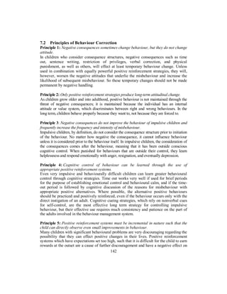 7.2 Principles of Behaviour Correction
Principle 1: Negative consequences sometimes change behaviour, but they do not change
attitude.
In children who consider consequence structures, negative consequences such as time
out, sentence writing, restriction of privileges, verbal correction, and physical
punishment, as well as others, will effect at least temporary behaviour change. Unless
used in combination with equally powerful positive reinforcement strategies, they will,
however, worsen the negative attitudes that underlie the misbehaviour and increase the
likelihood of subsequent misbehaviour. So these temporary changes should not be made
permanent by negative handling.
Principle 2: Only positive reinforcement strategies produce long-term attitudinal change.
As children grow older and into adulthood, positive behaviour is not maintained through the
threat of negative consequences; it is maintained because the individual has an internal
attitude or value system, which discriminates between right and wrong behaviours. In the
long term, children behave properly because they want to, not because they are forced to.
Principle 3: Negative consequences do not improve the behaviour of impulsive children and
frequently increase the frequency and intensity of misbehaviour.
Impulsive children, by definition, do not consider the consequence structure prior to initiation
of the behaviour. No matter how negative the consequence, it cannot influence behaviour
unless it is considered prior to the behaviour itself. In impulsive children, the consideration of
the consequences comes after the behaviour, meaning that it has been outside conscious
cognitive control. When punished for behaviours that are outside their control, they learn
helplessness and respond emotionally with anger, resignation, and eventually depression.
Principle 4: Cognitive control of behaviour can be learned through the use of
appropriate positive reinforcement systems.
Even very impulsive and behaviourally difficult children can learn greater behavioural
control through cognitive strategies. Time out works very well if used for brief periods
for the purpose of establishing emotional control and behavioural calm, and if the time-
out period is followed by cognitive discussion of the reasons for misbehaviour with
appropriate positive alternatives. Where possible, the alternative positive behaviours
should be practiced and positively reinforced, even if the behaviour occurs only with the
direct instigation of an adult. Cognitive cueing strategies, which rely on nonverbal cues
for self-control, are the most effective long term strategy for controlling impulsive
behaviour, but their effective use requires much consistency and patience on the part of
the adults involved in the behaviour management system.
Principle 5: Positive reinforcement systems must be incremental in nature such that the
child can directly observe even small improvements in behaviour.
Many children with significant behavioural problems are very discouraging regarding the
possibility that they can effect positive changes in their lives. Positive reinforcement
systems which have expectations set too high, such that it is difficult for the child to earn
rewards at the outset are a cause of further discouragement and have a negative effect on
142
 