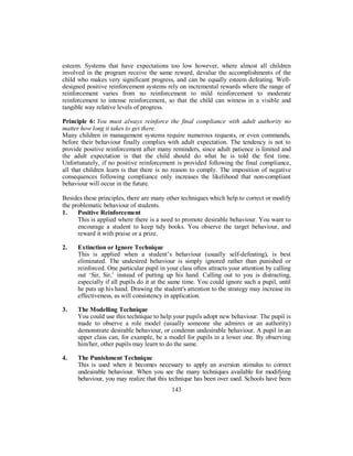 esteem. Systems that have expectations too low however, where almost all children
involved in the program receive the same reward, devalue the accomplishments of the
child who makes very significant progress, and can be equally esteem defeating. Well-
designed positive reinforcement systems rely on incremental rewards where the range of
reinforcement varies from no reinforcement to mild reinforcement to moderate
reinforcement to intense reinforcement, so that the child can witness in a visible and
tangible way relative levels of progress.
Principle 6: You must always reinforce the final compliance with adult authority no
matter how long it takes to get there.
Many children in management systems require numerous requests, or even commands,
before their behaviour finally complies with adult expectation. The tendency is not to
provide positive reinforcement after many reminders, since adult patience is limited and
the adult expectation is that the child should do what he is told the first time.
Unfortunately, if no positive reinforcement is provided following the final compliance,
all that children learn is that there is no reason to comply. The imposition of negative
consequences following compliance only increases the likelihood that non-compliant
behaviour will occur in the future.
Besides these principles, there are many other techniques which help to correct or modify
the problematic behaviour of students.
1. Positive Reinforcement
This is applied where there is a need to promote desirable behaviour. You want to
encourage a student to keep tidy books. You observe the target behaviour, and
reward it with praise or a prize.
2. Extinction or Ignore Technique
This is applied when a student’s behaviour (usually self-defeating), is best
eliminated. The undesired behaviour is simply ignored rather than punished or
reinforced. One particular pupil in your class often attracts your attention by calling
out ‘Sir, Sir,’ instead of putting up his hand. Calling out to you is distracting,
especially if all pupils do it at the same time. You could ignore such a pupil, until
he puts up his hand. Drawing the student's attention to the strategy may increase its
effectiveness, as will consistency in application.
3. The Modelling Technique
You could use this technique to help your pupils adopt new behaviour. The pupil is
made to observe a role model (usually someone she admires or an authority)
demonstrate desirable behaviour, or condemn undesirable behaviour. A pupil in an
upper class can, for example, be a model for pupils in a lower one. By observing
him/her, other pupils may learn to do the same.
4. The Punishment Technique
This is used when it becomes necessary to apply an aversion stimulus to correct
undesirable behaviour. When you see the many techniques available for modifying
behaviour, you may realize that this technique has been over used. Schools have been
143
 