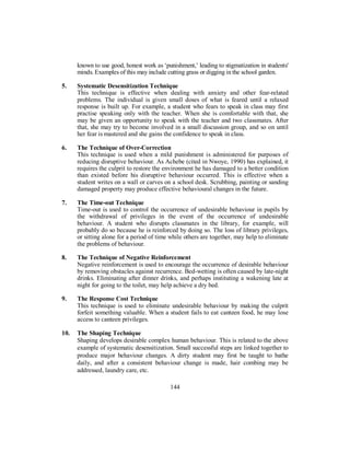 known to use good, honest work as ‘punishment,’ leading to stigmatization in students'
minds. Examples of this may include cutting grass or digging in the school garden.
5. Systematic Desensitization Technique
This technique is effective when dealing with anxiety and other fear-related
problems. The individual is given small doses of what is feared until a relaxed
response is built up. For example, a student who fears to speak in class may first
practise speaking only with the teacher. When she is comfortable with that, she
may be given an opportunity to speak with the teacher and two classmates. After
that, she may try to become involved in a small discussion group, and so on until
her fear is mastered and she gains the confidence to speak in class.
6. The Technique of Over-Correction
This technique is used when a mild punishment is administered for purposes of
reducing disruptive behaviour. As Achebe (cited in Nwoye, 1990) has explained, it
requires the culprit to restore the environment he has damaged to a better condition
than existed before his disruptive behaviour occurred. This is effective when a
student writes on a wall or carves on a school desk. Scrubbing, painting or sanding
damaged property may produce effective behavioural changes in the future.
7. The Time-out Technique
Time-out is used to control the occurrence of undesirable behaviour in pupils by
the withdrawal of privileges in the event of the occurrence of undesirable
behaviour. A student who disrupts classmates in the library, for example, will
probably do so because he is reinforced by doing so. The loss of library privileges,
or sitting alone for a period of time while others are together, may help to eliminate
the problems of behaviour.
8. The Technique of Negative Reinforcement
Negative reinforcement is used to encourage the occurrence of desirable behaviour
by removing obstacles against recurrence. Bed-wetting is often caused by late-night
drinks. Eliminating after dinner drinks, and perhaps instituting a wakening late at
night for going to the toilet, may help achieve a dry bed.
9. The Response Cost Technique
This technique is used to eliminate undesirable behaviour by making the culprit
forfeit something valuable. When a student fails to eat canteen food, he may lose
access to canteen privileges.
10. The Shaping Technique
Shaping develops desirable complex human behaviour. This is related to the above
example of systematic desensitization. Small successful steps are linked together to
produce major behaviour changes. A dirty student may first be taught to bathe
daily, and after a consistent behaviour change is made, hair combing may be
addressed, laundry care, etc.
144
 