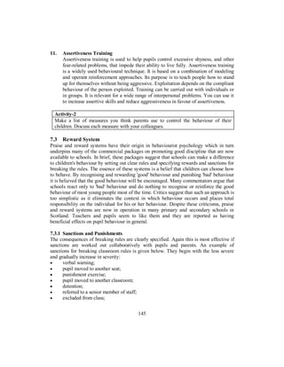 11. Assertiveness Training
Assertiveness training is used to help pupils control excessive shyness, and other
fear-related problems, that impede their ability to live fully. Assertiveness training
is a widely used behavioural technique. It is based on a combination of modeling
and operant reinforcement approaches. Its purpose is to teach people how to stand
up for themselves without being aggressive. Exploitation depends on the compliant
behaviour of the person exploited. Training can be carried out with individuals or
in groups. It is relevant for a wide range of interpersonal problems. You can use it
to increase assertive skills and reduce aggressiveness in favour of assertiveness.
Activity-2
Make a list of measures you think parents use to control the behaviour of their
children. Discuss each measure with your colleagues.
7.3 Reward System
Praise and reward systems have their origin in behaviourist psychology which in turn
underpins many of the commercial packages on promoting good discipline that are now
available to schools. In brief, these packages suggest that schools can make a difference
to children's behaviour by setting out clear rules and specifying rewards and sanctions for
breaking the rules. The essence of these systems is a belief that children can choose how
to behave. By recognising and rewarding 'good' behaviour and punishing 'bad' behaviour
it is believed that the good behaviour will be encouraged. Many commentators argue that
schools react only to 'bad' behaviour and do nothing to recognise or reinforce the good
behaviour of most young people most of the time. Critics suggest that such an approach is
too simplistic as it eliminates the context in which behaviour occurs and places total
responsibility on the individual for his or her behaviour. Despite these criticisms, praise
and reward systems are now in operation in many primary and secondary schools in
Scotland. Teachers and pupils seem to like them and they are reported as having
beneficial effects on pupil behaviour in general.
7.3.1 Sanctions and Punishments
The consequences of breaking rules are clearly specified. Again this is most effective if
sanctions are worked out collaboratively with pupils and parents. An example of
sanctions for breaking classroom rules is given below. They begin with the less severe
and gradually increase in severity:
• verbal warning;
• pupil moved to another seat;
• punishment exercise;
• pupil moved to another classroom;
• detention;
• referred to a senior member of staff;
• excluded from class;
145
 