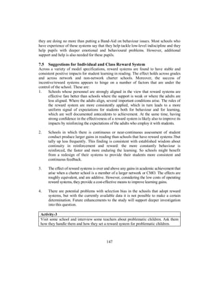they are doing no more than putting a Band-Aid on behaviour issues. Most schools who
have experience of these systems say that they help tackle low-level indiscipline and they
help pupils with deeper emotional and behavioural problems. However, additional
support and help is also needed for these pupils.
7.5 Suggestions for Individual and Class Reward System
Across a variety of model specifications, reward systems are found to have stable and
consistent positive impacts for student learning in reading. The effect holds across grades
and across network and non-network charter schools. Moreover, the success of
incentive/reward systems appears to hinge on a number of factors that are under the
control of the school. These are:
1. Schools whose personnel are strongly aligned in the view that reward systems are
effective fare better than schools where the support is weak or where the adults are
less aligned. Where the adults align, several important conditions arise. The rules of
the reward system are more consistently applied, which in turn leads to a more
uniform signal of expectations for students both for behaviour and for learning,
which are well documented antecedents to achievement. At the same time, having
strong confidence in the effectiveness of a reward system is likely also to improve its
impacts by reinforcing the expectations of the adults who employ it with students.
2. Schools in which there is continuous or near-continuous assessment of student
conduct produce larger gains in reading than schools that have reward systems 3but
tally up less frequently. This finding is consistent with established wisdom about
continuity in reinforcement and reward: the more constantly behaviour is
reinforced, the faster and more enduring the learning. So schools might benefit
from a redesign of their systems to provide their students more consistent and
continuous feedback.
3. The effect of reward systems is over and above any gains in academic achievement that
arise when a charter school is a member of a larger network or CMO. The effects are
roughly equivalent, and are additive. However, considering the low costs of operating
reward systems, they provide a cost-effective means to improve learning gains.
4. There are potential problems with selection bias in the schools that adopt reward
systems, but with the currently available data it is not possible to make a certain
determination. Future enhancements to the study will support deeper investigation
into this question.
Activity-3
Visit some school and interview some teachers about problematic children. Ask them
how they handle them and how they set a reward system for problematic children.
147
 