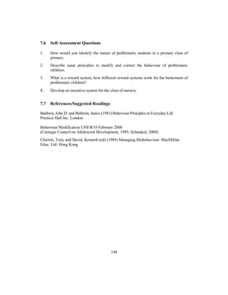 7.6 Self-Assessment Questions
1. How would you identify the nature of problematic students in a primary class of
primary.
2. Describe some principles to modify and correct the behaviour of problematic
children.
3. What is a reward system, how different reward systems work for the betterment of
problematic children?
4. Develop an incentive system for the class of nursery.
7.7 References/Suggested Readings
Baldwin, John D. and Baldwin, Janice (1981) Behaviour Principles in Everyday Life
Prentice Hall Inc. London
Behaviour Modification UNESCO February 2000
(Carnegie Council on Adolescent Development, 1995; Schmakel, 2008)
Charton, Tony and David, Kenneth (ed) (1989) Managing Misbehaviour. MacMillan
Educ. Ltd: Hong Kong
148
 