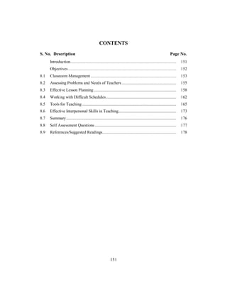 CONTENTS
S. No. Description Page No.
Introduction................................................................................................... 151
Objectives ..................................................................................................... 152
8.1 Classroom Management ................................................................................ 153
8.2 Assessing Problems and Needs of Teachers................................................... 155
8.3 Effective Lesson Planning ............................................................................. 158
8.4 Working with Difficult Schedules.................................................................. 162
8.5 Tools for Teaching ........................................................................................ 165
8.6 Effective Interpersonal Skills in Teaching...................................................... 173
8.7 Summary....................................................................................................... 176
8.8 Self Assessment Questions ............................................................................ 177
8.9 References/Suggested Readings..................................................................... 178
151
 