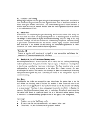 1.3.3 Teacher Goal-Setting
Setting of goals by the teacher opens new gates of learning for the students. Students also
learn how to set the goals and derive the objectives from them in the real life situation. It
makes them goal oriented intellectuals. The teacher makes goals for lesson and tries to
achieve them in classroom, and the students learn that what steps should be taken to reach
to success in some activities.
1.3.4 Motivation
Motivation is one important principle of learning. The students cannot learn if they are
not motivated. Motivation also plays an important role in the management of classroom,
for example if the students are highly motivated to learning, they will carry on the daily
activities with high zeal and the class will be automatically disciplined. Therefore, setting
of goals in the classroom motivates the students towards highly academic achievement.
This motivation of the students can be done by the teacher through material or verbal
incentives. For further detail check the following website.
Activity-1.2
Arrange a meeting with teachers of a school in your surrounding and discuss the
importance of classroom management with them.
1.4 Designs/Styles of Classroom Management
The arrangement of desks in the classroom makes certain the safe learning and boost up
students participation. To a great extent the physical layout of the class is very important
in developing a productive classroom environment. The best teachers have a good
understanding of seating arrangement in the class. They always arrange the seats
according to the needs of the students and the subjects. Some teachers change the seating
arrangement throughout the years. Following are some of the arrangements styles of
classroom seating.
1.4.1 Rows
Traditionally, the desks are arranged in rows, this allows the whole class to see the
blackboard. It is also easy both for teacher and students to walk around the desks in the
class. It provides an opportunity to the teacher to timely assists the students individually
in an easy manner. This type of desks arrangement lessens the possibility of cheating but
increases the ability of students to pass notes to each other. Therefore it is necessary that
the teacher table should be kept in the middle that he or she can see all the students sitting
in the class. It is harder to arrange group activities in this type of class arrangement.
Advantages
• Students can see the blackboard easily.
• It makes easy the movement of teacher and students in the class.
• The teacher can provide immediate help to each student.
7
 