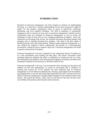 INTRODUCTION
Elements of classroom management vary from situation to situation. In understanding
this topic, it is clear that a common understanding for the term management might be
useful. For this purpose, management refers to issues of supervision, refereeing,
facilitating, and even academic discipline. The field of education is continuously
changing as well as research on areas such as classroom management. Teachers need to
continuously learn new strategies of classroom management, as well as review old
techniques in order to best serve an ever- changing population of students. Each year,
classrooms are becoming more diverse, the inclusion movement becoming stronger, and
grouping such as tracking becoming less common. The trend in the past couple of
decades has been away from rigid tracking. Without strong classroom management, it is
very difficult for students to thrive academically and socially in a non-stimulating
environment. Taking the time to improve upon one’s classroom management will result
in positive outcomes for all students.
Classroom management is the key component in any educational setting. If students are
in a safe environment, then learning can take place. This doesn’t necessarily mean
punishing behaviour problems but rather a combination of setting the tone in a class,
preventing behaviour problems with interesting and engaging curriculums and effectively
including all students in the classroom so that their needs are met.
Classroom management is the key to an environment where learning can take place and
students can feel safe participating. To create an environment that is conducive to
learning and involves all of the students, the most important part of classroom
management is not the behaviour problems but creating a good rapport with the students,
encouraging them to succeed and setting high expectations for them. Teachers who have
effective classroom management strategies might all appear to have different skills on the
surface. But scratch the surface a little, and you will discover that they all share some
core attributes like patience, determination and consistency.
152
 