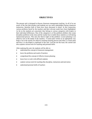 OBJECTIVES
The present unit is designed to discuss classroom management tracking. As all of us are
aware of the fact that teachers and students are two main stakeholders during classroom
instruction, therefore both of them have been discussed in detail. In this connection,
various problems faced by the teachers and their relevant needs have been highlighted.
As far as the students are concerned, they belong to various categories with respect to
their individual differences. One of the categories is of the problem children who create
discipline problems in the class and the teacher has to tackle these students as well during
instructional process. This unit also throws light on this problem. Lesson planning is an
effective tool in the hands of the teachers. A lesson plan written in an appropriate way
helps a lot to the teacher for effective teaching learning process and what is a lesson plan
and how it is developed is explained in this unit. Last but not the least; the current unit
also explains various tools for teaching and personal skills.
After studying this unit, the students will be able to:
• understand the concept of classroom management
• know the problems and needs of teachers
• comprehend the concept of effective lesson planning
• know how to work with difficult students
• explain various tools for teaching like discipline, instruction and motivation
• understand personal skills of teachers
153
 