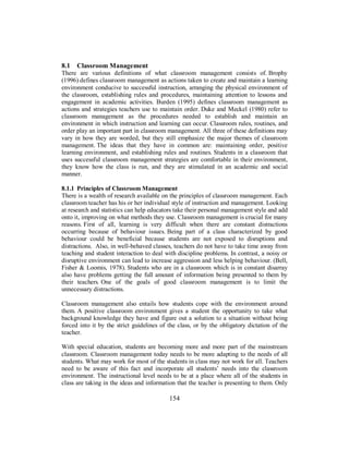 8.1 Classroom Management
There are various definitions of what classroom management consists of. Brophy
(1996) defines classroom management as actions taken to create and maintain a learning
environment conducive to successful instruction, arranging the physical environment of
the classroom, establishing rules and procedures, maintaining attention to lessons and
engagement in academic activities. Burden (1995) defines classroom management as
actions and strategies teachers use to maintain order. Duke and Meckel (1980) refer to
classroom management as the procedures needed to establish and maintain an
environment in which instruction and learning can occur. Classroom rules, routines, and
order play an important part in classroom management. All three of these definitions may
vary in how they are worded, but they still emphasize the major themes of classroom
management. The ideas that they have in common are: maintaining order, positive
learning environment, and establishing rules and routines. Students in a classroom that
uses successful classroom management strategies are comfortable in their environment,
they know how the class is run, and they are stimulated in an academic and social
manner.
8.1.1 Principles of Classroom Management
There is a wealth of research available on the principles of classroom management. Each
classroom teacher has his or her individual style of instruction and management. Looking
at research and statistics can help educators take their personal management style and add
onto it, improving on what methods they use. Classroom management is crucial for many
reasons. First of all, learning is very difficult when there are constant distractions
occurring because of behaviour issues. Being part of a class characterized by good
behaviour could be beneficial because students are not exposed to disruptions and
distractions. Also, in well-behaved classes, teachers do not have to take time away from
teaching and student interaction to deal with discipline problems. In contrast, a noisy or
disruptive environment can lead to increase aggression and less helping behaviour. (Bell,
Fisher & Loomis, 1978). Students who are in a classroom which is in constant disarray
also have problems getting the full amount of information being presented to them by
their teachers. One of the goals of good classroom management is to limit the
unnecessary distractions.
Classroom management also entails how students cope with the environment around
them. A positive classroom environment gives a student the opportunity to take what
background knowledge they have and figure out a solution to a situation without being
forced into it by the strict guidelines of the class, or by the obligatory dictation of the
teacher.
With special education, students are becoming more and more part of the mainstream
classroom. Classroom management today needs to be more adapting to the needs of all
students. What may work for most of the students in class may not work for all. Teachers
need to be aware of this fact and incorporate all students’ needs into the classroom
environment. The instructional level needs to be at a place where all of the students in
class are taking in the ideas and information that the teacher is presenting to them. Only
154
 