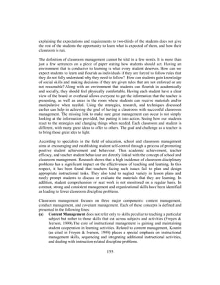 explaining the expectations and requirements to two-thirds of the students does not give
the rest of the students the opportunity to learn what is expected of them, and how their
classroom is run.
The definition of classroom management cannot be told in a few words. It is more than
just a few sentences on a piece of paper stating how students should act. Having an
environment that is conducive to learning is what every student deserves. How can we
expect students to learn and flourish as individuals if they are forced to follow rules that
they do not fully understand why they need to follow? How can students gain knowledge
of social skills and making decisions if they are given rules that are not enforced or are
not reasonable? Along with an environment that students can flourish in academically
and socially, they should feel physically comfortable. Having each student have a clear
view of the board or overhead allows everyone to get the information that the teacher is
presenting, as well as areas in the room where students can receive materials and/or
manipulative when needed. Using the strategies, research, and techniques discussed
earlier can help in achieving the goal of having a classroom with successful classroom
management. The missing link to make sure great management can occur is not simply
looking at the information provided, but putting it into action. Seeing how our students
react to the strategies and changing things when needed. Each classroom and student is
different, with many great ideas to offer to others. The goal and challenge as a teacher is
to bring those great ides to light.
According to specialists in the field of education, school and classroom management
aims at encouraging and establishing student self-control through a process of promoting
positive student achievement and behaviour. Thus academic achievement, teacher
efficacy, and teacher student behaviour are directly linked with the concept of school and
classroom management. Research shows that a high incidence of classroom disciplinary
problems has a significant impact on the effectiveness of teaching and learning. In this
respect, it has been found that teachers facing such issues fail to plan and design
appropriate instructional tasks. They also tend to neglect variety in lesson plans and
rarely prompt students to discuss or evaluate the materials that they are learning. In
addition, student comprehension or seat work is not monitored on a regular basis. In
contrast, strong and consistent management and organizational skills have been identified
as leading to fewer classroom discipline problems.
Classroom management focuses on three major components: content management,
conduct management, and covenant management. Each of these concepts is defined and
presented in the following lines:
(a) Content Management does not refer only to skills peculiar to teaching a particular
subject but rather to those skills that cut across subjects and activities (Froyen &
Iverson, 1999).The core of instructional management is gaining and maintaining
student cooperation in learning activities. Related to content management, Kounin
(as cited in Froyen & Iverson, 1999) places a special emphasis on instructional
management skills, sequencing and integrating additional instructional activities,
and dealing with instruction-related discipline problems.
155
 