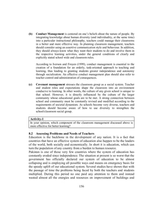 (b) Conduct Management is centered on one’s beliefs about the nature of people. By
integrating knowledge about human diversity (and individuality, at the same time)
into a particular instructional philosophy, teachers could manage their classrooms
in a better and more effective way. In planning classroom management, teachers
should consider using an assertive communication style and behaviour. In addition,
they should always know what they want their students to do and involve them in
the respective learning activities, under the general conditions of clearly and
explicitly stated school wide and classroom rules.
According to Iverson and Froyen (1999), conduct management is essential to the
creation of a foundation for an orderly, task-oriented approach to teaching and
learning, thus leading to granting students greater independence and autonomy
through socialization. An effective conduct management plan should also refer to
teacher control and administration of consequences.
(c) Covenant management stresses the classroom group as a social system. Teacher
and student roles and expectations shape the classroom into an environment
conducive to learning. In other words, the culture of any given school is unique to
that school. However, it is directly influenced by the culture of the larger
community whose educational goals are to be met. A strong connection between
school and community must be constantly revised and modified according to the
requirements of societal dynamism. As schools become very diverse, teachers and
students should become aware of how to use diversity to strengthen the
school/classroom social group.
Activity-1
In your opinion, which component of the classroom management discussed above is
more effective for better learning?
8.2 Assessing Problems and Needs of Teachers
Education is the backbone in the development of any nation. It is a fact that
countries that have an effective system of education also happen to be the leaders
of the world, both socially and economically. In short it is education, which can
turn the population of any country from a burden to human resource.
Pakistan is one of those very few countries where the system of education has
constantly eroded since independence. The situation at present is so worst that the
government has officially declared our system of education to be almost
collapsing and is employing all possible ways and means on emergency basis for
the speedy uplift of our educational system. Several studies have shown that with
the passage of time the problems being faced by both the teachers and students
multiplied. During this period no one paid any attention to them and instead
wasted almost all the energies and resources on improvement of buildings and
156
 