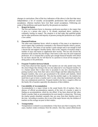 changes in curriculum. One of the key indicators of the above is the fact that since
independence a lot of socially un-acceptable professions had achieved social
acceptance, whereas teachers have lost their social acceptance. Following are
some of the problems and needs faced by the present era teachers:
1. Respect in Society
The first and foremost factor in choosing a profession anywhere is the respect that
it gives to a person who joins it. As already mentioned above, teaching is
constantly loosing its respect. The situation is so bad today that qualified people
opt for other professions and majority of persons joining this profession are of quite
a low caliber.
2. Financial Problems
The other most important factor, which in majority of the cases is as important as
social respect that a profession commands is the financial benefits which a person,
derives from it. The salary of our teacher is quite meager and is not enough to lead
a decent life and support a healthy family. Due to this, majority of teachers adopt a
number of ways and means to supplement their income. This not only diverts the
attention of the teacher but also brings a bad name to this once the most respected
profession. If it is ensured that a teacher gets enough financial benefits with which
he can lead a decent life, he will then be in a position to invest all his energies in
doing justice to his profession.
3. Frequent Transfers between Schools
It has been observed that majority of the teachers are not only posted away from
the cities/villages they belong to but are also subjected to very frequent transfers. It
is a human nature that it takes time to accustom to any new environment. By
posting teachers away from their native cities/villages and then subjecting them to
frequent transfers, they never get accustomed to the schools and students, which
greatly diminish their productivity. This also has another angle i.e. the students too
need time to get to know a teacher and it is only when they understand each other
they can communicate positively. Frequent transfers also have a negative effect on
the family life of teachers especially the education of their children.
4. Unavailability of Accommodation
Accommodation is a major irritant in the sound family life of teachers. Due to
absence of official accommodation majority of the time of a teacher is spent in
finding an accommodation, which he can afford. It has been observed that when
finally a teacher finds an accommodation his next transfer is almost due. This keep
the teacher greatly disturbed, normally they are away from their families most of
the time. According to teachers, this is one of the major factors why the children of
teachers on the average are poor in their studies.
5. Transportation
Transportation is related to accommodation. It has been seen that in majority of the
cases, teachers reside at distance from the schools. Also they cannot afford decent
157
 