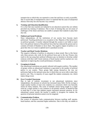 transport due to which they are reported to come late and leave as early as possible.
Due to recent hike in transportation costs it is reported that the cases of unreported
absence from duty has also become very common.
6. Training and Education Qualification
It is a fact that once teachers are inducted in our education system they are seldom
provided any training of substance. Due to lack of training they are not aware of
challenges of the future and hence are unable to prepare their students to play their
due role.
7. Political and Social Problems
Since independence, all the institutions of our society have become much
politicized. Teaching profession is no exception to this. Majority of the induction is
on political grounds. A teacher inducted through this system is not liable to merit
but to the political interest of the political force that has inducted the person and so
commits all kinds of blunders to favor them. The negative impact of politics is so
great that who ever wants to uphold merit is punished severely.
8. Teacher and Head Teacher Relations
The negative influence of politics in education is deep rooted. Due to this factor
only those persons who work for the political forces get to the top. Persons who
reach to the top using their political influences pay no attention to develop cordial
relations with their staff. Good relations of head teacher and his teachers are very
important in improving the overall performance of teachers.
9. Grouping in Schools
Our educational institutions are greatly infected with negative politics. The number
of groups within an educational institution is equivalent to the number of political
parties in our country. These groups fight among themselves the way our
politicians fight on the national scene due to which they are never able to play their
positive role. This, in majority of cases engulf the student community too, which
makes things worst.
10. Over Crowded Classrooms
Due to lack of realistic investment in our educational institutions since
independence, the pressure on schools has increased many folds. On the average a
single teacher teaches at least sixty students in a classroom which was basically
meant for thirty students. The scene of multiple classes being taught in a single
room by a single teacher is very common in our primary schools. It should be kept
in mind that it is here that students require maximum personal attention. In our
educational system mostly the teacher is unable to recognize his student; the
question of personal attention cannot even be imagined.
11. Communication Problem
Our system of education lacks communication between teaching staff, parents,
head teachers, and the concerned higher authorities. Due to this they are unable to
158
 