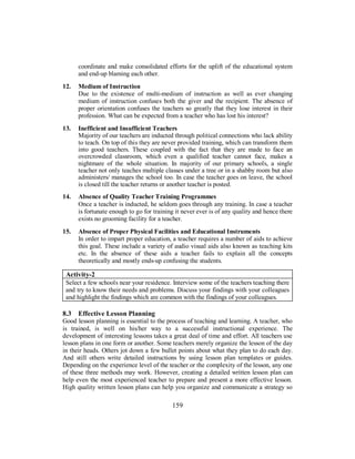 coordinate and make consolidated efforts for the uplift of the educational system
and end-up blaming each other.
12. Medium of Instruction
Due to the existence of multi-medium of instruction as well as ever changing
medium of instruction confuses both the giver and the recipient. The absence of
proper orientation confuses the teachers so greatly that they lose interest in their
profession. What can be expected from a teacher who has lost his interest?
13. Inefficient and Insufficient Teachers
Majority of our teachers are inducted through political connections who lack ability
to teach. On top of this they are never provided training, which can transform them
into good teachers. These coupled with the fact that they are made to face an
overcrowded classroom, which even a qualified teacher cannot face, makes a
nightmare of the whole situation. In majority of our primary schools, a single
teacher not only teaches multiple classes under a tree or in a shabby room but also
administers/ manages the school too. In case the teacher goes on leave, the school
is closed till the teacher returns or another teacher is posted.
14. Absence of Quality Teacher Training Programmes
Once a teacher is inducted, he seldom goes through any training. In case a teacher
is fortunate enough to go for training it never ever is of any quality and hence there
exists no grooming facility for a teacher.
15. Absence of Proper Physical Facilities and Educational Instruments
In order to impart proper education, a teacher requires a number of aids to achieve
this goal. These include a variety of audio visual aids also known as teaching kits
etc. In the absence of these aids a teacher fails to explain all the concepts
theoretically and mostly ends-up confusing the students.
Activity-2
Select a few schools near your residence. Interview some of the teachers teaching there
and try to know their needs and problems. Discuss your findings with your colleagues
and highlight the findings which are common with the findings of your colleagues.
8.3 Effective Lesson Planning
Good lesson planning is essential to the process of teaching and learning. A teacher, who
is trained, is well on his/her way to a successful instructional experience. The
development of interesting lessons takes a great deal of time and effort. All teachers use
lesson plans in one form or another. Some teachers merely organize the lesson of the day
in their heads. Others jot down a few bullet points about what they plan to do each day.
And still others write detailed instructions by using lesson plan templates or guides.
Depending on the experience level of the teacher or the complexity of the lesson, any one
of these three methods may work. However, creating a detailed written lesson plan can
help even the most experienced teacher to prepare and present a more effective lesson.
High quality written lesson plans can help you organize and communicate a strategy so
159
 