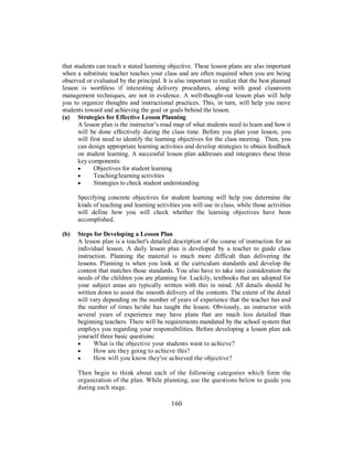 that students can reach a stated learning objective. These lesson plans are also important
when a substitute teacher teaches your class and are often required when you are being
observed or evaluated by the principal. It is also important to realize that the best planned
lesson is worthless if interesting delivery procedures, along with good classroom
management techniques, are not in evidence. A well-thought-out lesson plan will help
you to organize thoughts and instructional practices. This, in turn, will help you move
students toward and achieving the goal or goals behind the lesson.
(a) Strategies for Effective Lesson Planning
A lesson plan is the instructor’s road map of what students need to learn and how it
will be done effectively during the class time. Before you plan your lesson, you
will first need to identify the learning objectives for the class meeting. Then, you
can design appropriate learning activities and develop strategies to obtain feedback
on student learning. A successful lesson plan addresses and integrates these three
key components:
• Objectives for student learning
• Teaching/learning activities
• Strategies to check student understanding
Specifying concrete objectives for student learning will help you determine the
kinds of teaching and learning activities you will use in class, while those activities
will define how you will check whether the learning objectives have been
accomplished.
(b) Steps for Developing a Lesson Plan
A lesson plan is a teacher's detailed description of the course of instruction for an
individual lesson. A daily lesson plan is developed by a teacher to guide class
instruction. Planning the material is much more difficult than delivering the
lessons. Planning is when you look at the curriculum standards and develop the
content that matches those standards. You also have to take into consideration the
needs of the children you are planning for. Luckily, textbooks that are adopted for
your subject areas are typically written with this in mind. All details should be
written down to assist the smooth delivery of the contents. The extent of the detail
will vary depending on the number of years of experience that the teacher has and
the number of times he/she has taught the lesson. Obviously, an instructor with
several years of experience may have plans that are much less detailed than
beginning teachers. There will be requirements mandated by the school system that
employs you regarding your responsibilities. Before developing a lesson plan ask
yourself three basic questions:
• What is the objective your students want to achieve?
• How are they going to achieve this?
• How will you know they've achieved the objective?
Then begin to think about each of the following categories which form the
organization of the plan. While planning, use the questions below to guide you
during each stage.
160
 