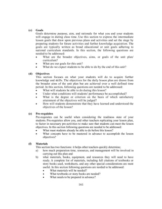 (c) Goals
Goals determine purpose, aim, and rationale for what you and your students
will engage in during class time. Use this section to express the intermediate
lesson goals that draw upon previous plans and activities and set the stage by
preparing students for future activities and further knowledge acquisition. The
goals are typically written as broad educational or unit goals adhering to
national curriculum standards. In this section, the following questions are
needed to be addressed:
• What are the broader objectives, aims, or goals of the unit plan/
curriculum?
• What are our goals for this unit?
• What do we expect students to be able to do by the end of this unit?
(d) Objectives
This section focuses on what your students will do to acquire further
knowledge and skills. The objectives for the daily lesson plan are drawn from
the broader aims of the unit plan but are achieved over a well defined time
period. In this section, following questions are needed to be addressed:
• What will students be able to do during this lesson?
• Under what conditions will students' performance be accomplished?
• What is the degree or criterion on the basis of which satisfactory
attainment of the objectives will be judged?
• How will students demonstrate that they have learned and understood the
objectives of the lesson?
(e) Pre-requisites
Pre-requisites can be useful when considering the readiness state of your
students. Pre-requisites allow you, and other teachers replicating your lesson plan,
to factor in necessary pre-activities to make sure that students can meet the lesson
objectives. In this section following questions are needed to be addressed:
• What must students already be able to do before this lesson?
• What concepts have to be mastered in advance to accomplish the lesson
objectives?
(f) Materials
This section has two functions: it helps other teachers quickly determine;
a) how much preparation time, resources, and management will be involved in
carrying out this plan and
b) what materials, books, equipment, and resources they will need to have
ready. A complete list of materials, including full citations of textbooks or
story books used, worksheets, and any other special considerations are most
useful. In this section following questions are needed to be addressed:
• What materials will be needed?
• What textbooks or story books are needed?
• What needs to be prepared in advance?
161
 
