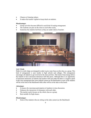 • Chances of cheating reduce.
• It makes the teacher vigilant to keep check on students.
Disadvantages
• Group activities become difficult in such kind of seating arrangement.
• The students can pass on the notes to each other easily.
• Sometime the students feel bore as they are under check of teacher.
1.4.2 Circle
Desks in a circle shape are designed in order to give more focus on the class as a group. This
kind of arrangement is seen mostly in high schools and colleges. This arrangement
encourages all students to get involved in the class activities. This kind of class design allows
the students to have maximum interaction with their peers. Although there is an opportunity
of maximum interaction of students and teachers with each other but there is a negative point
in this class arrangement that some students cannot see the blackboard as some of the students
will be at the front of the blackboard while other will be on the sides on the board.
Advantages
• It ensures the maximum participation of students in class discussion.
• Enhances the interaction of classmates with each other.
• The teacher easily focuses on the whole class as a group.
• Best suitable for high classes.
Disadvantages
• Some of the students who are sitting on the sides cannot see the blackboard.
8
 