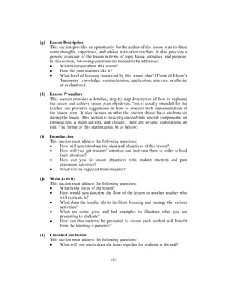 (g) Lesson Description
This section provides an opportunity for the author of the lesson plan to share
some thoughts, experience, and advice with other teachers. It also provides a
general overview of the lesson in terms of topic focus, activities, and purpose.
In this section, following questions are needed to be addressed:
• What is unique about this lesson?
• How did your students like it?
• What level of learning is covered by this lesson plan? (Think of Bloom's
Taxonomy: knowledge, comprehension, application, analysis, synthesis,
or evaluation.)
(h) Lesson Procedure
This section provides a detailed, step-by-step description of how to replicate
the lesson and achieve lesson plan objectives. This is usually intended for the
teacher and provides suggestions on how to proceed with implementation of
the lesson plan. It also focuses on what the teacher should have students do
during the lesson. This section is basically divided into several components: an
introduction, a main activity, and closure. There are several elaborations on
this. The format of this section could be as bellow:
(i) Introduction
This section must address the following questions:
• How will you introduce the ideas and objectives of this lesson?
• How will you get students' attention and motivate them in order to hold
their attention?
• How can you tie lesson objectives with student interests and past
classroom activities?
• What will be expected from students?
(j) Main Activity
This section must address the following questions:
• What is the focus of the lesson?
• How would you describe the flow of the lesson to another teacher who
will replicate it?
• What does the teacher do to facilitate learning and manage the various
activities?
• What are some good and bad examples to illustrate what you are
presenting to students?
• How can this material be presented to ensure each student will benefit
from the learning experience?
(k) Closure/Conclusion:
This section must address the following questions:
• What will you use to draw the ideas together for students at the end?
162
 