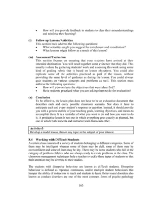 • How will you provide feedback to students to clear their misunderstandings
and reinforce their learning?
(l) Follow up Lessons/Activities
This section must address the following questions:
• What activities might you suggest for enrichment and remediation?
• What lessons might follow as a result of this lesson?
(m) Assessment/Evaluation
This section focuses on ensuring that your students have arrived at their
intended destination. You will need togather some evidence that they did. This
usually is done by gathering students' work and assessing this work using some
kind of grading rubric that is based on lesson objectives. You could also
replicate some of the activities practiced as part of the lesson, without
providing the same level of guidance as during the lesson. You could always
quiz students on various concepts and problems as well. This section must
address the following questions:
• How will you evaluate the objectives that were identified?
• Have students practiced what you are asking them to do for evaluation?
(n) Conclusion
To be effective, the lesson plan does not have to be an exhaustive document that
describes each and every possible classroom scenario. Nor does it have to
anticipate each and every student’s response or question. Instead, it should provide
you with a general outline of your teaching goals, learning objectives, and means to
accomplish them. It is a reminder of what you want to do and how you want to do
it. A productive lesson is not one in which everything goes exactly as planned, but
one in which both students and instructor learn from each other.
Activity-3
Develop a model lesson plan on any topic in the subject of your interest.
8.4 Working with Difficult Students
A certain class consists of a variety of students belonging to different categories. Some of
them may be intelligent whereas some of them may be dull, some of them may be
overconfident and some of them may be shy. There may be some students who fall in the
category of problem children who are always ready to create problems in the class. The
classroom management techniques help a teacher to tackle these types of students so that
their attention may be diverted to their studies.
The students with disruptive behaviour are known as difficult students. Disruptive
behaviour is defined as repeated, continuous, and/or multiple student behaviours that
hamper the ability of instructors to teach and students to learn. Behavioural disorders also
known as conduct disorders are one of the most common forms of psycho pathology
163
 