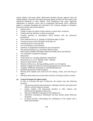 among children and young adults. Behavioural disorders become apparent when the
student displays a repetitive and impact persistent pattern of behaviour that results in the
significant disruption in other students. Such disturbances may cause significant
impairments in academic, social, and or occupational functioning. Such a behaviour
pattern is consistent throughout the individual’s life. Common examples of disruptive
behaviours include, but are not limited to:
• Eating in class
• Failing to respect the rights of other students to express their viewpoints
• Talking when the instructor or others are speaking
• Constant questions or interruptions which interfere with the instructor's
presentation
• Overt inattentiveness (e.g., sleeping or reading the paper in class)
• Creating excessive noise with papers, book bags, etc.
• Entering class late or leaving early
• Use of cell phones in the classroom
• Inordinate or inappropriate demands for time and attention
• Poor personal hygiene (e.g., noticeably offensive body)
More extreme examples of disruptive behaviour include, but are not limited to:
• Use of profanity or pejorative language
• Intoxication
• Verbal abuse (e.g., taunting, badgering, intimidation)
• Harassment (e.g., use of “fighting words,” stalking)
• Threats to harm oneself or others
• Physical violence (e.g., shoving, grabbing, assault, use of weapons)
• Initiation of aggressive behaviour and reacting aggressively towards others.
• A display of bullying, threatening, or intimidating behaviour.
• Deliberate destruction of other's property.
• Showing little empathy and concern for the feelings, wishes, and well being of
others.
• Showing callous behaviour towards others and lack of feelings of guilt or remorse.
(a) General Strategies for Improvement
In order to overcome this type of behaviour, the teachers may take following
measures:
• Ask previous teachers about interactive techniques that have previously been
effective with the student in the past.
• Expose students with behavioural disorders to other students who
demonstrate the appropriate behaviours.
• Have pre-established consequences for misbehaviour.
• Administer consequences immediately and then monitor proper behaviour
frequently.
• In group activities, acknowledge the contributions of the student with a
behavioural disorder.
164
 