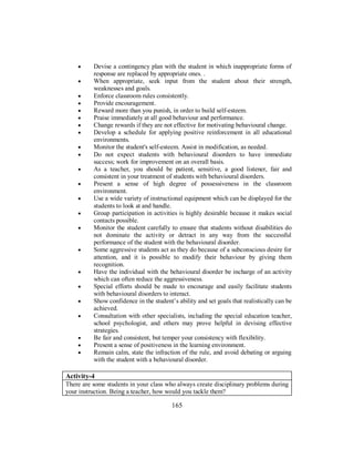 • Devise a contingency plan with the student in which inappropriate forms of
response are replaced by appropriate ones. .
• When appropriate, seek input from the student about their strength,
weaknesses and goals.
• Enforce classroom rules consistently.
• Provide encouragement.
• Reward more than you punish, in order to build self-esteem.
• Praise immediately at all good behaviour and performance.
• Change rewards if they are not effective for motivating behavioural change.
• Develop a schedule for applying positive reinforcement in all educational
environments.
• Monitor the student's self-esteem. Assist in modification, as needed.
• Do not expect students with behavioural disorders to have immediate
success; work for improvement on an overall basis.
• As a teacher, you should be patient, sensitive, a good listener, fair and
consistent in your treatment of students with behavioural disorders.
• Present a sense of high degree of possessiveness in the classroom
environment.
• Use a wide variety of instructional equipment which can be displayed for the
students to look at and handle.
• Group participation in activities is highly desirable because it makes social
contacts possible.
• Monitor the student carefully to ensure that students without disabilities do
not dominate the activity or detract in any way from the successful
performance of the student with the behavioural disorder.
• Some aggressive students act as they do because of a subconscious desire for
attention, and it is possible to modify their behaviour by giving them
recognition.
• Have the individual with the behavioural disorder be incharge of an activity
which can often reduce the aggressiveness.
• Special efforts should be made to encourage and easily facilitate students
with behavioural disorders to interact.
• Show confidence in the student’s ability and set goals that realistically can be
achieved.
• Consultation with other specialists, including the special education teacher,
school psychologist, and others may prove helpful in devising effective
strategies.
• Be fair and consistent, but temper your consistency with flexibility.
• Present a sense of positiveness in the learning environment.
• Remain calm, state the infraction of the rule, and avoid debating or arguing
with the student with a behavioural disorder.
Activity-4
There are some students in your class who always create disciplinary problems during
your instruction. Being a teacher, how would you tackle them?
165
 