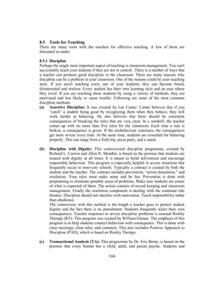 8.5 Tools for Teaching
There are many tools with the teachers for effective teaching. A few of them are
discussed as under.
8.5.1 Discipline
Perhaps the single most important aspect of teaching is classroom management. You can't
successfully teach your students if they are not in control. .There is a number of ways that
a teacher can promote good discipline in the classroom. There are many reasons why
discipline can be a problem in your classroom. One of the reasons could be your teaching
style. If you aren't reaching every one of your students, they can become bored,
disinterested and restless. Every student has their own learning style and an area where
they excel. If you are reaching these students by using a variety of methods, they are
motivated and less likely to cause trouble. Following are some of the most common
discipline methods:
(a) Assertive Discipline: It was created by Lee Canter. Canter believes that if you
“catch” a student being good by recognizing them when they behave, they will
work harder at behaving. He also believes that there should be consistent
consequences of breaking the rules that are very clear. In a nutshell, the teacher
comes up with no more than five rules for the classroom. Each time a rule is
broken, a consequence is given. If the misbehaviour continues, the consequences
get more severe every time. At the same time, students are rewarded for behaving
properly. This can range from a field trip, pizza party, and a snack.
(b) Discipline with Dignity: This controversial discipline programme, created by
Richard L. Curwin and Allen N. Mendler, is based on the premise that students are
treated with dignity at all times. It is meant to build self-esteem and encourage
responsible behaviour. This program is especially helpful in severe situations that
frequently occur in inner-city schools. Typically a contract is created by both the
student and the teacher. The contract includes prevention, “action dimension,” and
resolution. Your rules must make sense and be fair. Prevention is done with
preplanning to eliminate possible areas of problems. Make sure students are aware
of what is expected of them. The action consists of record keeping and classroom
management. Finally the resolution component is dealing with the continual rule
breaker. Discipline should not interfere with motivation. Teach responsibility rather
than obedience.
The controversy with this method is the length a teacher goes to protect student
dignity and the fact there is no punishment. Students frequently select their own
consequences. Teacher responses to severe discipline problems is unusual Reality
Therapy (RT)- This program was created by William Glasser. The emphasis of this
program is to help students connect behaviour with consequence. This is done with
class meetings, clear rules, and contracts. This also includes Positive Approach to
Discipline (PAD), which is based on Reality Therapy.
(c) Transactional Analysis (TA): This programme by Dr. Eric Berne, is based on the
premise that every human has a child, adult, and parent psyche. Students and
166
 