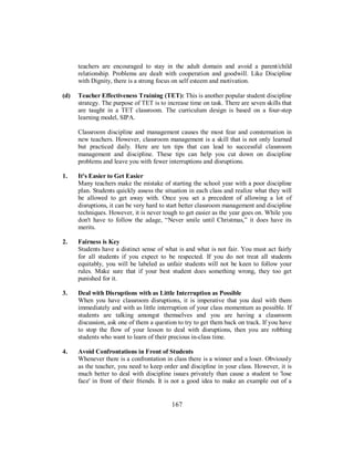 teachers are encouraged to stay in the adult domain and avoid a parent/child
relationship. Problems are dealt with cooperation and goodwill. Like Discipline
with Dignity, there is a strong focus on self esteem and motivation.
(d) Teacher Effectiveness Training (TET): This is another popular student discipline
strategy. The purpose of TET is to increase time on task. There are seven skills that
are taught in a TET classroom. The curriculum design is based on a four-step
learning model, SIPA.
Classroom discipline and management causes the most fear and consternation in
new teachers. However, classroom management is a skill that is not only learned
but practiced daily. Here are ten tips that can lead to successful classroom
management and discipline. These tips can help you cut down on discipline
problems and leave you with fewer interruptions and disruptions.
1. It's Easier to Get Easier
Many teachers make the mistake of starting the school year with a poor discipline
plan. Students quickly assess the situation in each class and realize what they will
be allowed to get away with. Once you set a precedent of allowing a lot of
disruptions, it can be very hard to start better classroom management and discipline
techniques. However, it is never tough to get easier as the year goes on. While you
don't have to follow the adage, “Never smile until Christmas,” it does have its
merits.
2. Fairness is Key
Students have a distinct sense of what is and what is not fair. You must act fairly
for all students if you expect to be respected. If you do not treat all students
equitably, you will be labeled as unfair students will not be keen to follow your
rules. Make sure that if your best student does something wrong, they too get
punished for it.
3. Deal with Disruptions with as Little Interruption as Possible
When you have classroom disruptions, it is imperative that you deal with them
immediately and with as little interruption of your class momentum as possible. If
students are talking amongst themselves and you are having a classroom
discussion, ask one of them a question to try to get them back on track. If you have
to stop the flow of your lesson to deal with disruptions, then you are robbing
students who want to learn of their precious in-class time.
4. Avoid Confrontations in Front of Students
Whenever there is a confrontation in class there is a winner and a loser. Obviously
as the teacher, you need to keep order and discipline in your class. However, it is
much better to deal with discipline issues privately than cause a student to 'lose
face' in front of their friends. It is not a good idea to make an example out of a
167
 
