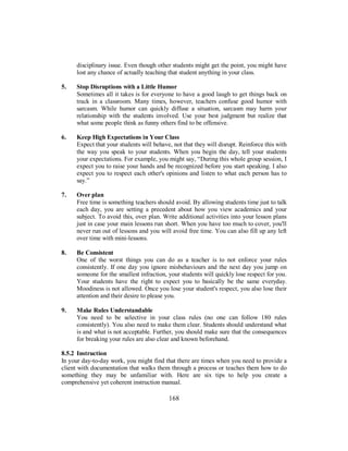disciplinary issue. Even though other students might get the point, you might have
lost any chance of actually teaching that student anything in your class.
5. Stop Disruptions with a Little Humor
Sometimes all it takes is for everyone to have a good laugh to get things back on
track in a classroom. Many times, however, teachers confuse good humor with
sarcasm. While humor can quickly diffuse a situation, sarcasm may harm your
relationship with the students involved. Use your best judgment but realize that
what some people think as funny others find to be offensive.
6. Keep High Expectations in Your Class
Expect that your students will behave, not that they will disrupt. Reinforce this with
the way you speak to your students. When you begin the day, tell your students
your expectations. For example, you might say, “During this whole group session, I
expect you to raise your hands and be recognized before you start speaking. I also
expect you to respect each other's opinions and listen to what each person has to
say.”
7. Over plan
Free time is something teachers should avoid. By allowing students time just to talk
each day, you are setting a precedent about how you view academics and your
subject. To avoid this, over plan. Write additional activities into your lesson plans
just in case your main lessons run short. When you have too much to cover, you'll
never run out of lessons and you will avoid free time. You can also fill up any left
over time with mini-lessons.
8. Be Consistent
One of the worst things you can do as a teacher is to not enforce your rules
consistently. If one day you ignore misbehaviours and the next day you jump on
someone for the smallest infraction, your students will quickly lose respect for you.
Your students have the right to expect you to basically be the same everyday.
Moodiness is not allowed. Once you lose your student's respect, you also lose their
attention and their desire to please you.
9. Make Rules Understandable
You need to be selective in your class rules (no one can follow 180 rules
consistently). You also need to make them clear. Students should understand what
is and what is not acceptable. Further, you should make sure that the consequences
for breaking your rules are also clear and known beforehand.
8.5.2 Instruction
In your day-to-day work, you might find that there are times when you need to provide a
client with documentation that walks them through a process or teaches them how to do
something they may be unfamiliar with. Here are six tips to help you create a
comprehensive yet coherent instruction manual.
168
 