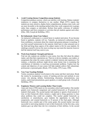 8. Avoid Creating Intense Competition among Students
Competition produces anxiety, which can interfere with learning. Reduce students'
tendencies to compare themselves to one another. Bligh (1971) reports that
students are more attentive, display better comprehension, produce more work, and
are more favorable to the teaching method when they work cooperatively in groups
rather than compete as individuals. Refrain from public criticisms of students'
performance and from comments or activities that pit students against each other.
(Eble, 1988; Forsyth & McMillan, 1991)
9. Be Enthusiastic About Your Subject
An instructor's enthusiasm is a crucial factor in student motivation. If you become
bored or apathetic, students will too. Typically, an instructor's enthusiasm comes
from confidence, excitement about the content and genuine pleasure in teaching. If
you find yourself uninterested in the material, think back to what attracted you to
the field and bring those aspects of the subject matter to life for your students. Or
challenge yourself to devise the most exciting way top resent the material, however
dull the material itself may seem to you.
10. Work from Students' Strength and Interest
Find out why students are enrolled in your course, how they feel about the subject
matter, and what their expectations are. Then try to devise examples, case studies, or
assignments that relate the course content to students' interests and experiences. For
instance, a chemistry professor might devote some lecture time to examining the
contributions of chemistry to resolving environmental problems. Explain how the
content and objectives of your course will help students achieve their educational,
professional, or personal goals. (Brock, 1976; Cashin, 1979; Lucas, 1990)
11. Vary Your Teaching Methods
Variety reawakens students' involvement in the course and their motivation. Break
the routine by incorporating a variety of teaching activities and methods in your
course: role playing, debates, brainstorming, discussion, demonstrations, case
studies, audiovisual presentations, guest speakers, or small group work. (Forsyth &
McMillan, 1991)
12. Emphasize Mastery and Learning Rather Than Grades
Ames and Ames (1990) report on two secondary school math teachers. One teacher
graded every homework assignment and counted homework as 30 percent of a
student's final grade. The second teacher told students to spend a fixed amount of
time on their homework (thirty minutes a night) and to bring questions to class
about problems they could not complete. This teacher graded homework as
satisfactory or unsatisfactory, gave students the opportunity to redo their
assignments, and counted homework as 10 percent of the final grade. Although
homework was a smaller part of the course grade, this second teacher was more
successful in motivating students to turn in their homework. In the first class, some
students gave up rather than risk low evaluations of their abilities. In the second
172
 