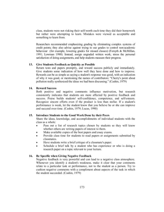 class, students were not risking their self-worth each time they did their homework
but rather were attempting to learn. Mistakes were viewed as acceptable and
something to learn from.
Researchers recommended emphasizing grading by eliminating complex systems of
credit points; they also advise against trying to use grades to control non-academic
behaviour (for example, lowering grades for missed classes) (Forsyth & McMillan,
1991; Lowman 1990). Instead, assign ungraded written work; stress the personal
satisfaction of doing assignments, and help students measure their progress.
13. Give Students Feedback as Quickly as Possible
Return tests and papers promptly, and reward success publicly and immediately.
Give students some indication of how well they have done and how to improve.
Rewards can be as simple as saying a student's response was good, with an indication
of why it was good, or mentioning the names of contributors: “Cherry's point about
pollution really synthesized the ideas we had been discussing.” (Cashin, 1979)
14. Reward Success
Both positive and negative comments influence motivation, but research
consistently indicates that students are more affected by positive feedback and
success. Praise builds students' self-confidence, competence, and self-esteem.
Recognize sincere efforts even if the product is less than stellar. If a student's
performance is weak, let the student know that you believe he or she can improve
and succeed over time. (Cashin, 1979; Lucas, 1990)
15. Introduce Students to the Good Work Done by their Peers
Share the ideas, knowledge, and accomplishments of individual students with the
class as a whole:
• Pass out a list of research topics chosen by students so they will know
whether others are writing papers of interest to them.
• Make available copies of the best papers and essay exams.
• Provide class time for students to read papers or assignments submitted by
classmates.
• Have students write a brief critique of a classmate's paper.
• Schedule a brief talk by a student who has experience or who is doing a
research paper on a topic relevant to your lecture.
16. Be Specific when Giving Negative Feedback
Negative feedback is very powerful and can lead to a negative class atmosphere.
Whenever you identify a student's weakness, make it clear that your comments
relate to a particular task or performance, not to the student as a person. Try to
cushion negative comments with a compliment about aspects of the task in which
the student succeeded. (Cashin, 1979)
173
 
