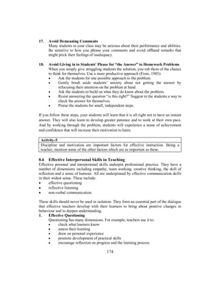 17. Avoid Demeaning Comments
Many students in your class may be anxious about their performance and abilities.
Be sensitive to how you phrase your comments and avoid offhand remarks that
might prick their feelings of inadequacy.
18. Avoid Giving in to Students' Please for “the Answer” to Homework Problems
When you simply give struggling students the solution, you rob them of the chance
to think for themselves. Use a more productive approach (Fiore, 1985):
• Ask the students for one possible approach to the problem.
• Gently brush aside students’ anxiety about not getting the answer by
refocusing their attention on the problem at hand.
• Ask the students to build on what they do know about the problem.
• Resist answering the question “is this right?” Suggest to the students a way to
check the answer for themselves.
• Praise the students for small, independent steps.
If you follow these steps, your students will learn that it is all right not to have an instant
answer. They will also learn to develop greater patience and to work at their own pace.
And by working through the problem, students will experience a sense of achievement
and confidence that will increase their motivation to learn.
Activity-5
Discipline and motivation are important factors for effective instruction. Being a
teacher, mention some of the other factors which are as important as these.
8.6 Effective Interpersonal Skills in Teaching
Effective personal and interpersonal skills underpin professional practice. They have a
number of dimensions including empathy, team working, creative thinking, the skill of
reflection and a sense of humour. All are underpinned by effective communication skills
in their widest sense. These include:
• effective questioning
• reflective listening
• non-verbal communication.
These skills should never be used in isolation. They form an essential part of the dialogue
that effective teachers develop with their learners to bring about positive changes in
behaviour and to deepen understanding.
1. Effective Questioning
Questioning has many dimensions. For example, teachers use it to:
• check what learners know
• assess their learning
• draw on personal experience
• promote development of practical skills
• encourage reflection on progress and the learning process.
174
 